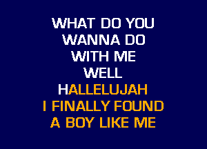 WHAT DO YOU
WANNA DO
WITH ME
WELL

HALLELUJAH
I FINALLY FOUND
A BOY LIKE ME