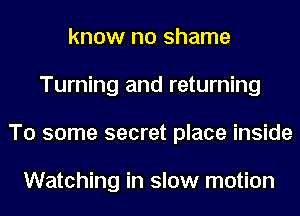 know no shame
Turning and returning
To some secret place inside

Watching in slow motion