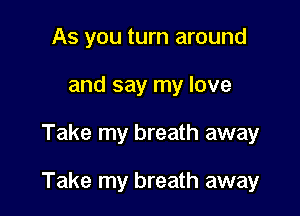 As you turn around
and say my love

Take my breath away

Take my breath away