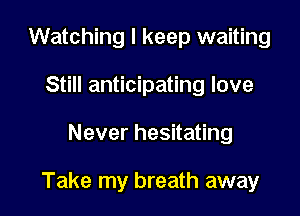 Watching I keep waiting
Still anticipating love

Never hesitating

Take my breath away