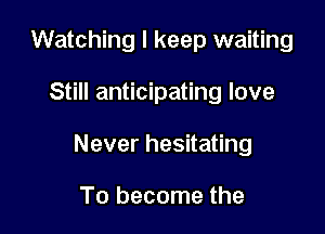 Watching I keep waiting

Still anticipating love

Never hesitating

To become the