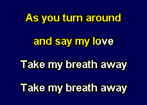 As you turn around
and say my love

Take my breath away

Take my breath away