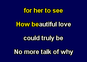 for her to see
How beautiful love

could truly be

No more talk of why