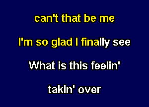 can't that be me

I'm so glad I finally see

What is this feelin'

takin' over