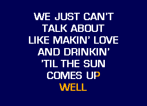 WE JUST CANT
TALK ABOUT
LIKE MAKIN' LOVE
AND DRINKIN'

'TIL THE SUN
COMES UP
WELL