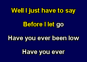 Well ljust have to say

Before I let go
Have you ever been low

Have you ever