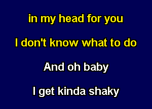 in my head for you
I don't know what to do

And oh baby

I get kinda shaky