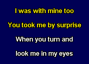 I was with mine too
You took me by surprise

When you turn and

look me in my eyes