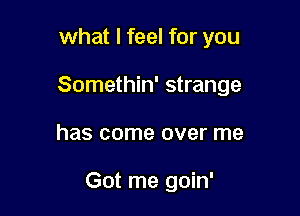 what I feel for you
Somethin' strange

has come over me

Got me goin'