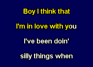 Boy I think that

I'm in love with you

I've been doin'

silly things when