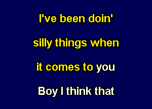 I've been doin'

silly things when

it comes to you

Boy I think that