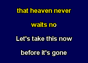 that heaven never
waits no

Let's take this now

before it's gone