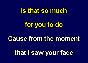 Is that so much

for you to do

Cause from the moment

that I saw your face