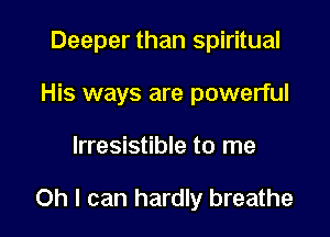 Deeper than spiritual
His ways are powerful

Irresistible to me

Oh I can hardly breathe