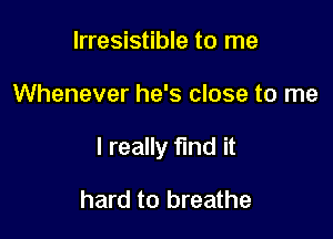 Irresistible to me

Whenever he's close to me

I really find it

hard to breathe