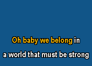 Oh baby we belong in

a world that must be strong