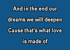 And in the end our

dreams we will deepen

Cause that's what love

is made of
