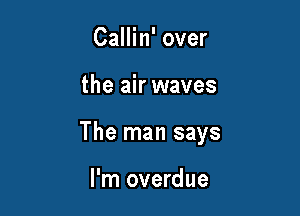 Callin' over

the air waves

The man says

I'm overdue