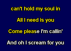 can't hold my soul in
All I need is you

Come please I'm callin'

And oh I scream for you