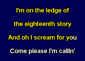 I'm on the ledge of

the eighteenth story

And oh I scream for you

Come please I'm callin'