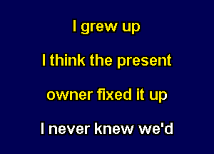 I grew up

lthink the present

owner fixed it up

I never knew we'd