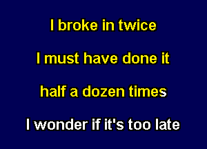 I broke in twice
I must have done it

half a dozen times

I wonder if it's too late