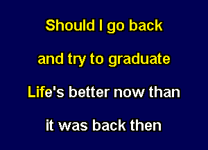 Should I go back

and try to graduate

Life's better now than

it was back then