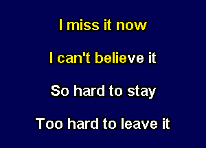 I miss it now

I can't believe it

80 hard to stay

Too hard to leave it