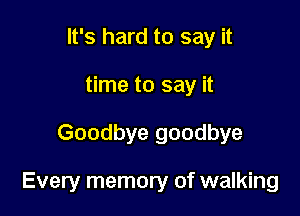 It's hard to say it
time to say it

Goodbye goodbye

Every memory of walking