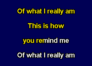 Of what I really am
This is how

you remind me

Of what I really am