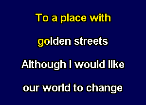 To a place with

golden streets

Although I would like

our world to change