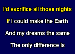 I'd sacrifice all those nights
lfl could make the Earth
And my dreams the same

The only difference is