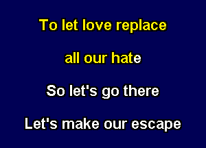To let love replace
all our hate

So let's go there

Let's make our escape