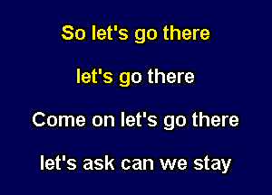So let's go there

let's go there

Come on let's go there

let's ask can we stay
