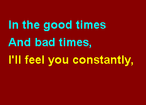 In the good times
And bad times,

I'll feel you constantly,