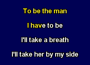 To be the man
I have to be

I'll take a breath

I'll take her by my side