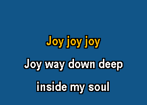 Joyioyioy

Joy way down deep

inside my soul