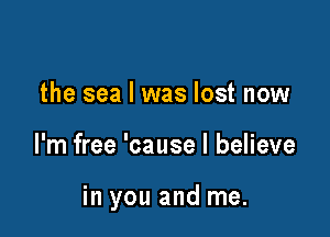 the sea I was lost now

I'm free 'cause I believe

in you and me.