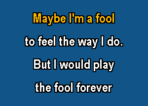 Maybe I'm a fool
to feel the way I do.

But I would play

the fool forever
