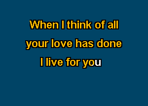 When I think of all

your love has done

I live for you