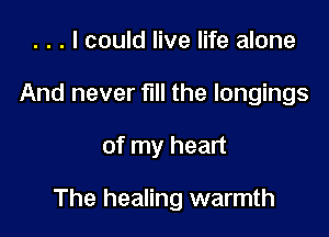 . . . I could live life alone
And never full the longings

of my heart

The healing warmth