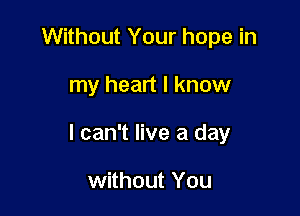 Without Your hope in

my heart I know

I can't live a day

without You