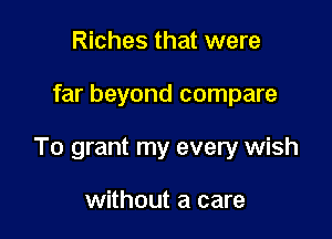 Riches that were

far beyond compare

To grant my every wish

without a care