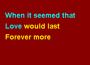 When it seemed that
Love would last

Forever more