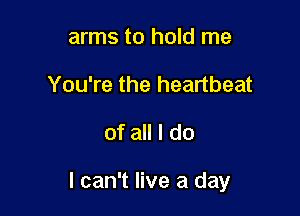 arms to hold me
You're the heartbeat
of all I do

I can't live a day