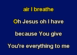 air I breathe
Oh Jesus oh I have

because You give

You're everything to me