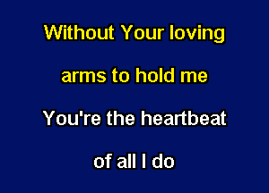 Without Your loving

arms to hold me
You're the heartbeat

of all I do