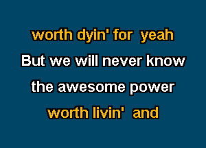 worth dyin' for yeah

But we will never know

the awesome power

worth Iivin' and