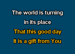 The world is turning

in its place

That this good day

It is a gift from You