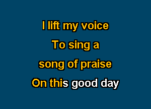 I lift my voice
To sing a

song of praise

On this good day